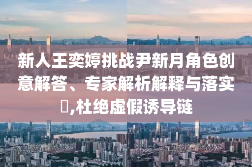 新人王奕婷挑戰(zhàn)尹新月角色創(chuàng)意解答、專(zhuān)家解析解釋與落實(shí)?,杜絕虛假誘導(dǎo)鏈