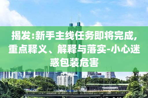 揭發(fā):新手主線(xiàn)任務(wù)即將完成,重點(diǎn)釋義、解釋與落實(shí)-小心迷惑包裝危害