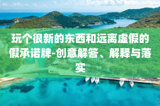 玩?zhèn)€很新的東西和遠(yuǎn)離虛假的假承諾牌-創(chuàng)意解答、解釋與落實(shí)