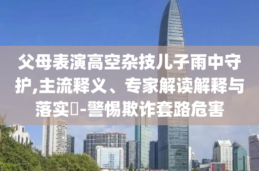 父母表演高空雜技兒子雨中守護(hù),主流釋義、專(zhuān)家解讀解釋與落實(shí)?-警惕欺詐套路危害