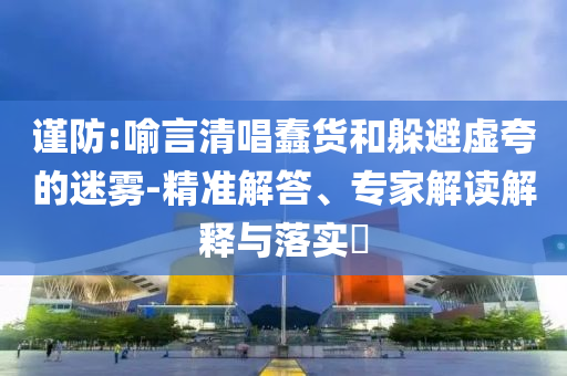 謹(jǐn)防:喻言清唱蠢貨和躲避虛夸的迷霧-精準(zhǔn)解答、專家解讀解釋與落實(shí)?