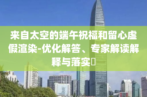 來自太空的端午祝福和留心虛假渲染-優(yōu)化解答、專家解讀解釋與落實(shí)?
