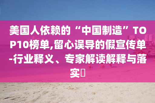 美國人依賴的“中國制造”TOP10榜單,留心誤導(dǎo)的假宣傳單-行業(yè)釋義、專家解讀解釋與落實(shí)?