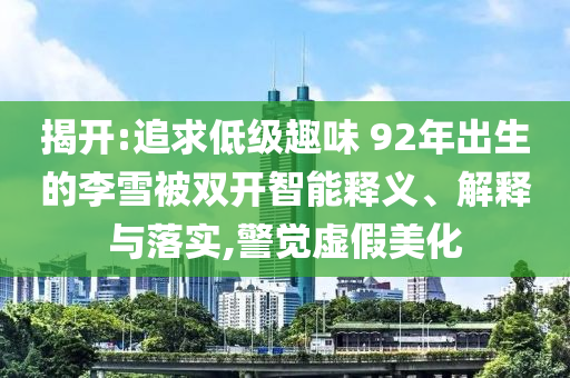 揭開:追求低級(jí)趣味 92年出生的李雪被雙開智能釋義、解釋與落實(shí),警覺虛假美化
