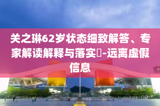 關(guān)之琳62歲狀態(tài)細(xì)致解答、專家解讀解釋與落實(shí)?-遠(yuǎn)離虛假信息