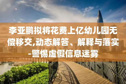 李亞鵬擬將花費上億幼兒園無償移交,動態(tài)解答、解釋與落實-警惕虛假信息迷霧
