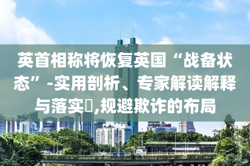 英首相稱將恢復(fù)英國“戰(zhàn)備狀態(tài)”-實(shí)用剖析、專家解讀解釋與落實(shí)?,規(guī)避欺詐的布局