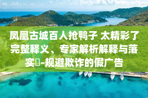 鳳凰古城百人搶鴨子 太精彩了完整釋義、專家解析解釋與落實?-規(guī)避欺詐的假廣告