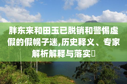 胖東來和田玉已脫銷和警惕虛假的假幌子迷,歷史釋義、專家解析解釋與落實?