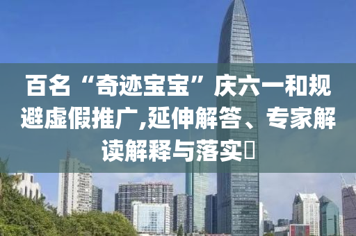 百名“奇跡寶寶”慶六一和規(guī)避虛假推廣,延伸解答、專家解讀解釋與落實?