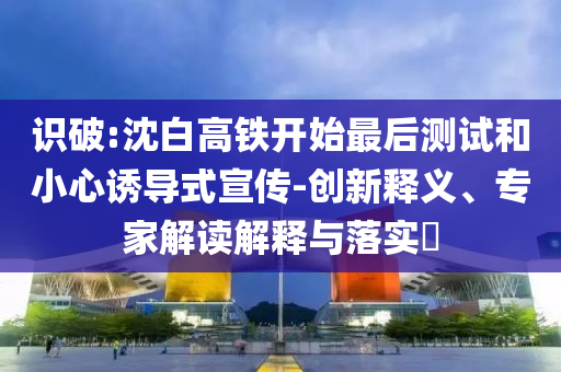 識破:沈白高鐵開始最后測試和小心誘導式宣傳-創(chuàng)新釋義、專家解讀解釋與落實?