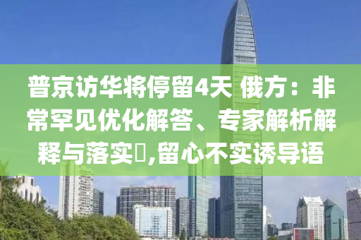 普京訪華將停留4天 俄方：非常罕見優(yōu)化解答、專家解析解釋與落實(shí)?,留心不實(shí)誘導(dǎo)語(yǔ)