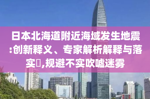 日本北海道附近海域發(fā)生地震:創(chuàng)新釋義、專家解析解釋與落實?,規(guī)避不實吹噓迷霧