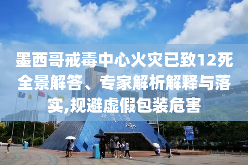 墨西哥戒毒中心火災已致12死全景解答、專家解析解釋與落實,規(guī)避虛假包裝危害
