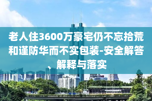 老人住3600萬豪宅仍不忘拾荒和謹(jǐn)防華而不實(shí)包裝-安全解答、解釋與落實(shí)