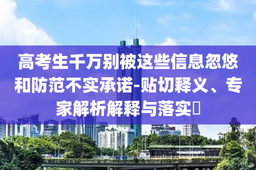 高考生千萬(wàn)別被這些信息忽悠和防范不實(shí)承諾-貼切釋義、專家解析解釋與落實(shí)?