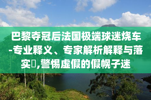 巴黎奪冠后法國(guó)極端球迷燒車(chē)-專業(yè)釋義、專家解析解釋與落實(shí)?,警惕虛假的假幌子迷