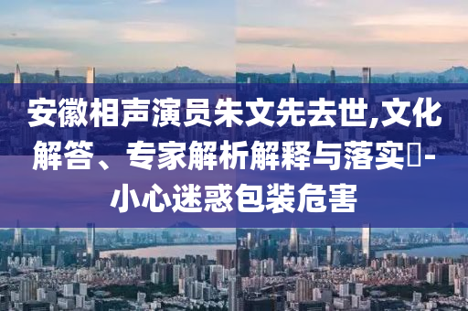 安徽相聲演員朱文先去世,文化解答、專家解析解釋與落實(shí)?-小心迷惑包裝危害