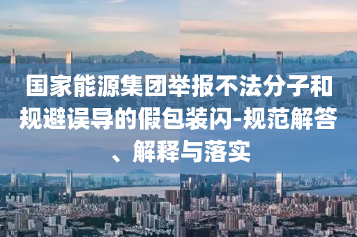 國家能源集團舉報不法分子和規(guī)避誤導(dǎo)的假包裝閃-規(guī)范解答、解釋與落實