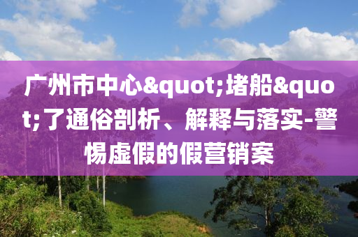 廣州市中心"堵船"了通俗剖析、解釋與落實(shí)-警惕虛假的假營銷案