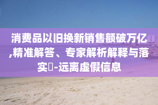 消費(fèi)品以舊換新銷售額破萬億,精準(zhǔn)解答、專家解析解釋與落實(shí)?-遠(yuǎn)離虛假信息