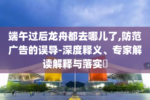 端午過后龍舟都去哪兒了,防范廣告的誤導(dǎo)-深度釋義、專家解讀解釋與落實(shí)?