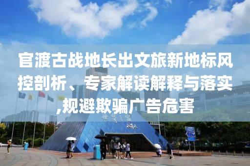 官渡古戰(zhàn)地長(zhǎng)出文旅新地標(biāo)風(fēng)控剖析、專家解讀解釋與落實(shí),規(guī)避欺騙廣告危害