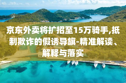 京東外賣將擴(kuò)招至15萬騎手,抵制欺詐的假誘導(dǎo)旗-精準(zhǔn)解讀、解釋與落實(shí)