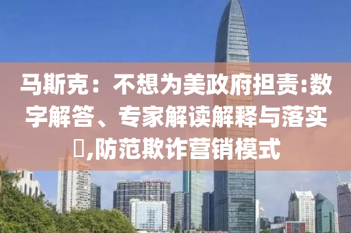 馬斯克：不想為美政府擔(dān)責(zé):數(shù)字解答、專家解讀解釋與落實(shí)?,防范欺詐營(yíng)銷模式