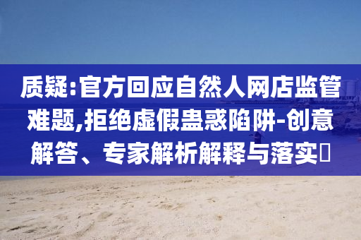 質(zhì)疑:官方回應(yīng)自然人網(wǎng)店監(jiān)管難題,拒絕虛假蠱惑陷阱-創(chuàng)意解答、專家解析解釋與落實(shí)?
