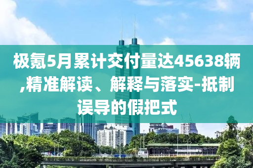 極氪5月累計交付量達45638輛,精準解讀、解釋與落實-抵制誤導(dǎo)的假把式