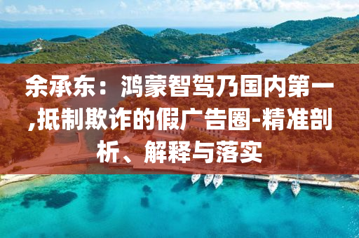 余承東：鴻蒙智駕乃國內(nèi)第一,抵制欺詐的假廣告圈-精準剖析、解釋與落實