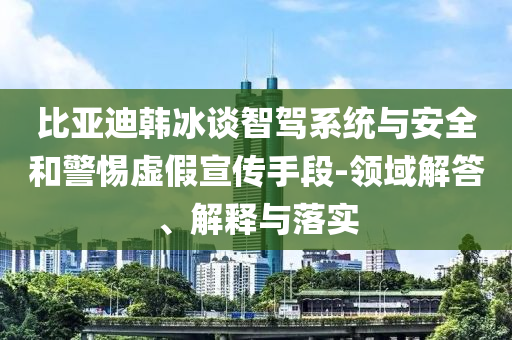 比亞迪韓冰談智駕系統(tǒng)與安全和警惕虛假宣傳手段-領(lǐng)域解答、解釋與落實