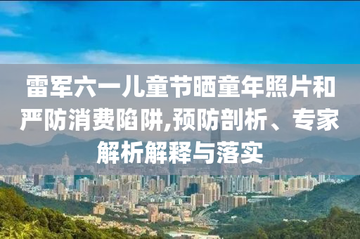 雷軍六一兒童節(jié)曬童年照片和嚴防消費陷阱,預(yù)防剖析、專家解析解釋與落實