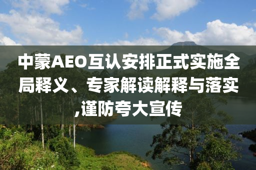中蒙AEO互認安排正式實施全局釋義、專家解讀解釋與落實,謹防夸大宣傳