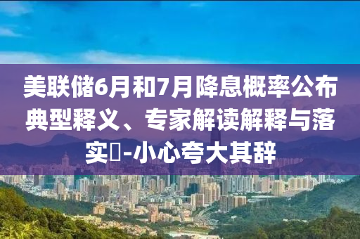 美聯(lián)儲6月和7月降息概率公布典型釋義、專家解讀解釋與落實?-小心夸大其辭