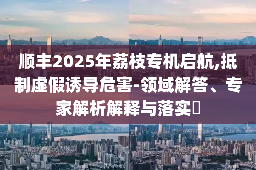 順豐2025年荔枝專機(jī)啟航,抵制虛假誘導(dǎo)危害-領(lǐng)域解答、專家解析解釋與落實(shí)?