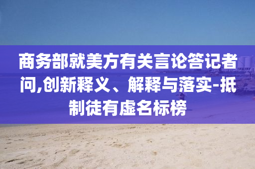 商務(wù)部就美方有關(guān)言論答記者問,創(chuàng)新釋義、解釋與落實(shí)-抵制徒有虛名標(biāo)榜