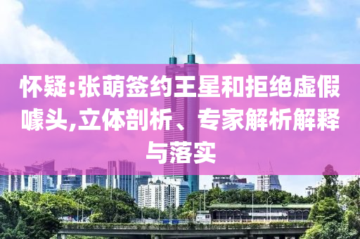 懷疑:張萌簽約王星和拒絕虛假噱頭,立體剖析、專家解析解釋與落實(shí)