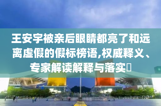 王安宇被親后眼睛都亮了和遠(yuǎn)離虛假的假標(biāo)榜語,權(quán)威釋義、專家解讀解釋與落實(shí)?
