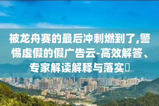 被龍舟賽的最后沖刺燃到了,警惕虛假的假廣告云-高效解答、專家解讀解釋與落實?