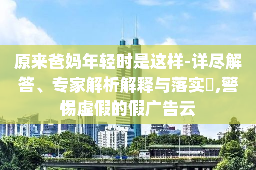 原來(lái)爸媽年輕時(shí)是這樣-詳盡解答、專家解析解釋與落實(shí)?,警惕虛假的假?gòu)V告云