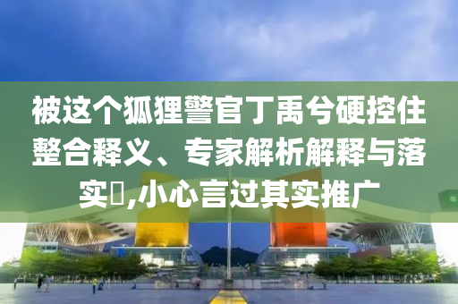 被這個狐貍警官丁禹兮硬控住整合釋義、專家解析解釋與落實(shí)?,小心言過其實(shí)推廣