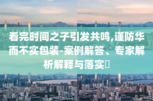 看完時間之子引發(fā)共鳴,謹(jǐn)防華而不實(shí)包裝-案例解答、專家解析解釋與落實(shí)?