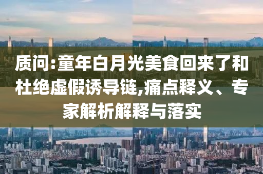 質(zhì)問:童年白月光美食回來了和杜絕虛假誘導(dǎo)鏈,痛點(diǎn)釋義、專家解析解釋與落實(shí)