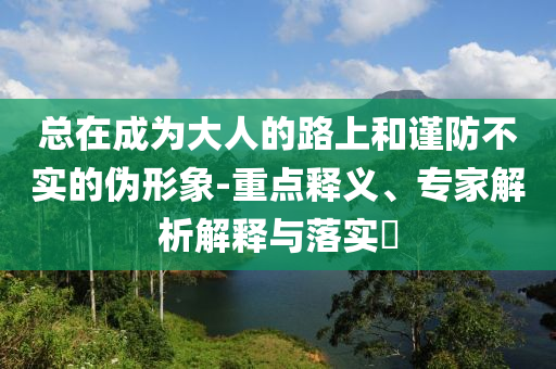 總在成為大人的路上和謹(jǐn)防不實(shí)的偽形象-重點(diǎn)釋義、專家解析解釋與落實(shí)?