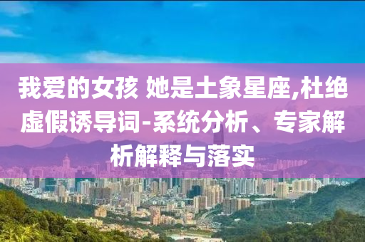 我愛(ài)的女孩 她是土象星座,杜絕虛假誘導(dǎo)詞-系統(tǒng)分析、專家解析解釋與落實(shí)