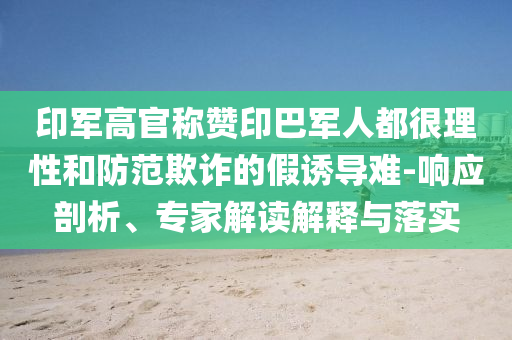 印軍高官稱贊印巴軍人都很理性和防范欺詐的假誘導(dǎo)難-響應(yīng)剖析、專家解讀解釋與落實