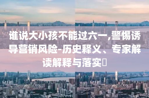 誰說大小孩不能過六一,警惕誘導(dǎo)營銷風(fēng)險-歷史釋義、專家解讀解釋與落實?