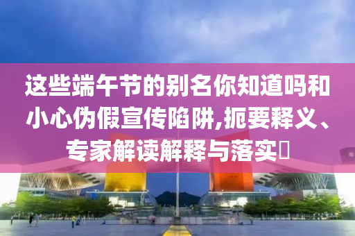 這些端午節(jié)的別名你知道嗎和小心偽假宣傳陷阱,扼要釋義、專家解讀解釋與落實?